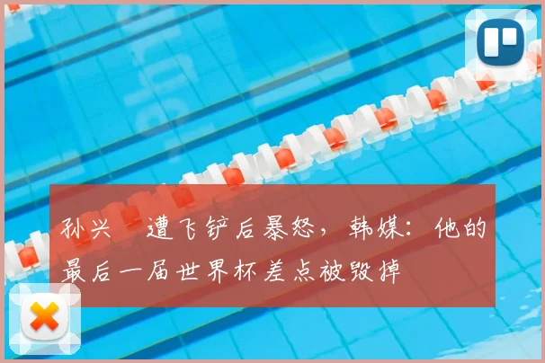 孙兴慜遭飞铲后暴怒，韩媒：他的最后一届世界杯差点被毁掉