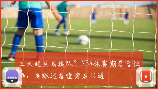 三大超巨或换队？NBA休赛期悬念拉满，老球迷看懂背后门道