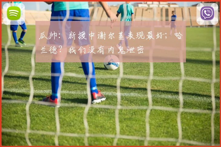 瓜帅：新援中谢尔基表现最好；哈兰德？我们没有内鬼泄密