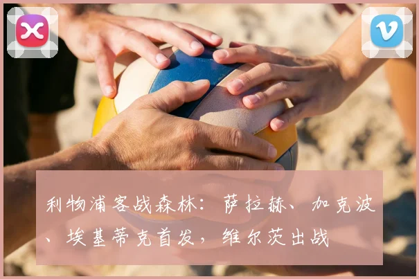 利物浦客战森林：萨拉赫、加克波、埃基蒂克首发，维尔茨出战