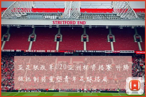 亚足联改革U20亚洲杯资格赛 升降级机制将重塑青年足球格局