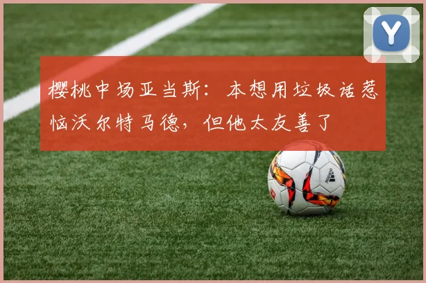 樱桃中场亚当斯：本想用垃圾话惹恼沃尔特马德，但他太友善了