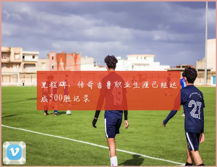 里程碑，传奇吉鲁职业生涯已经达成500胜记录