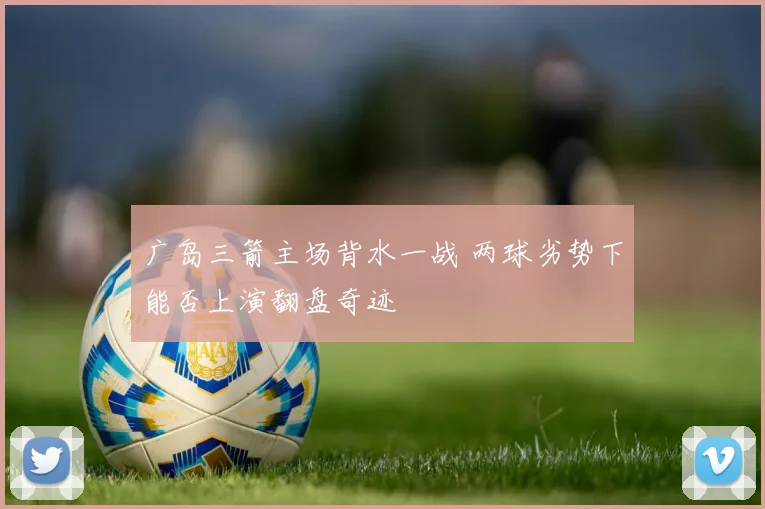 广岛三箭主场背水一战 两球劣势下能否上演翻盘奇迹
