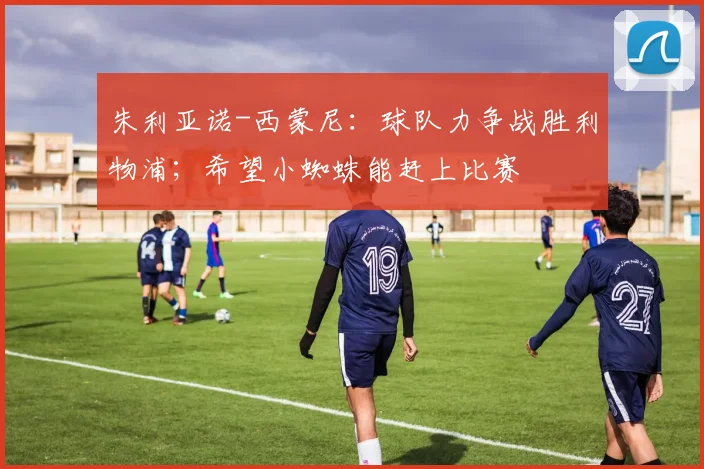 朱利亚诺-西蒙尼：球队力争战胜利物浦；希望小蜘蛛能赶上比赛