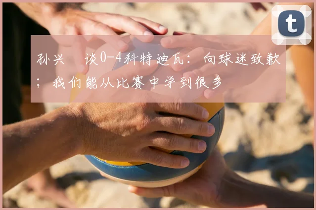 孙兴慜谈0-4科特迪瓦：向球迷致歉；我们能从比赛中学到很多