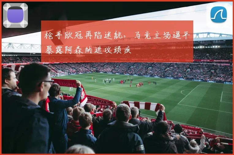 枪手欧冠再陷迷航，马竞主场逼平暴露阿森纳进攻顽疾