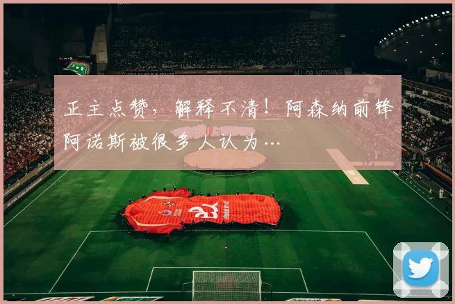 正主点赞，解释不清！阿森纳前锋阿诺斯被很多人认为…