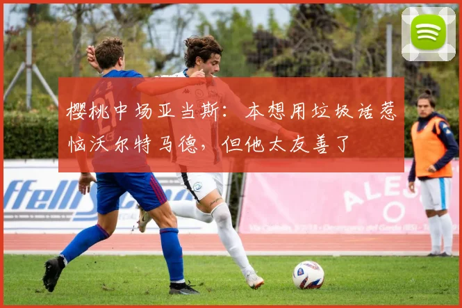 樱桃中场亚当斯：本想用垃圾话惹恼沃尔特马德，但他太友善了