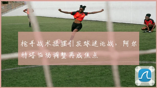 枪手战术摇摆引发球迷论战，阿尔特塔临场调整再成焦点