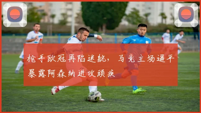 枪手欧冠再陷迷航，马竞主场逼平暴露阿森纳进攻顽疾