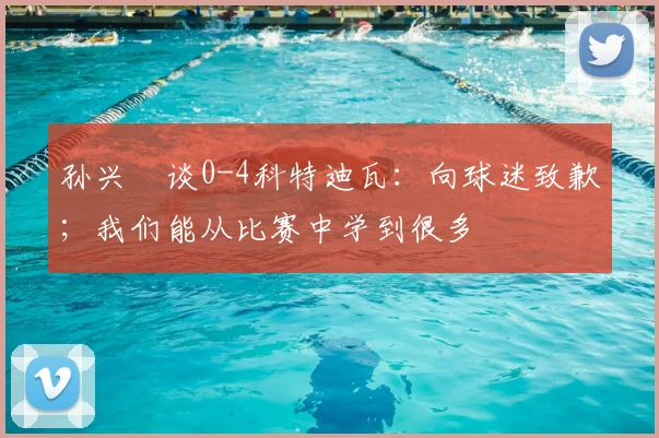 孙兴慜谈0-4科特迪瓦：向球迷致歉；我们能从比赛中学到很多