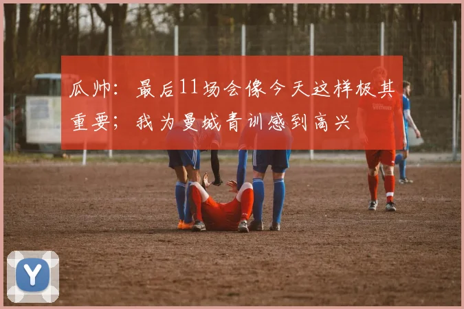 瓜帅：最后11场会像今天这样极其重要；我为曼城青训感到高兴