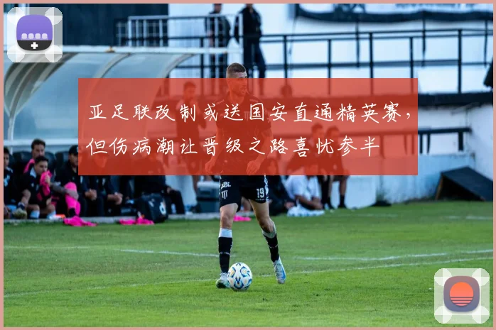亚足联改制或送国安直通精英赛，但伤病潮让晋级之路喜忧参半