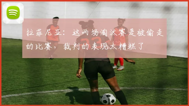 拉菲尼亚：这两场淘汰赛是被偷走的比赛，裁判的表现太糟糕了