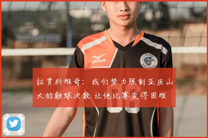 拉贾科维奇：我们努力限制亚历山大的触球次数 让他比赛变得困难