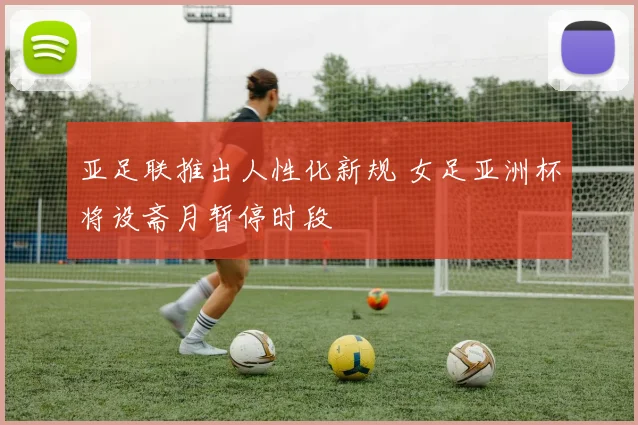 亚足联推出人性化新规 女足亚洲杯将设斋月暂停时段