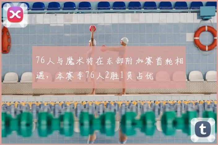 76人与魔术将在东部附加赛首轮相遇，本赛季76人2胜1负占优