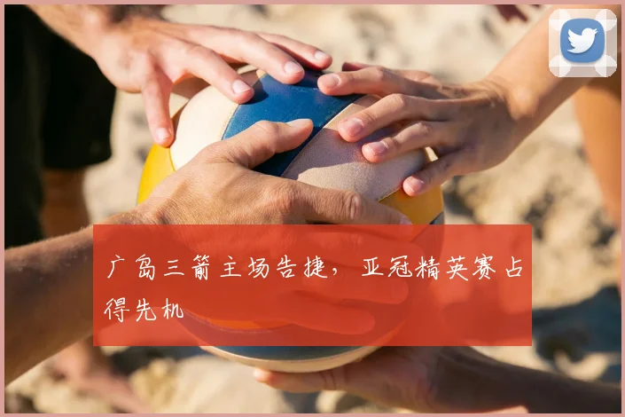 广岛三箭主场告捷，亚冠精英赛占得先机