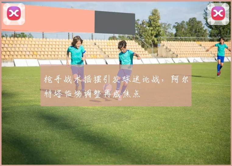 枪手战术摇摆引发球迷论战，阿尔特塔临场调整再成焦点