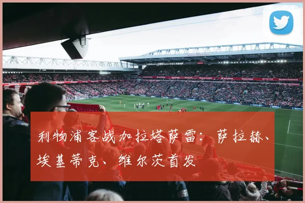 利物浦客战加拉塔萨雷：萨拉赫、埃基蒂克、维尔茨首发