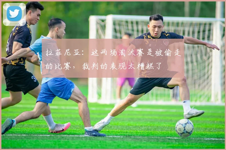 拉菲尼亚：这两场淘汰赛是被偷走的比赛，裁判的表现太糟糕了