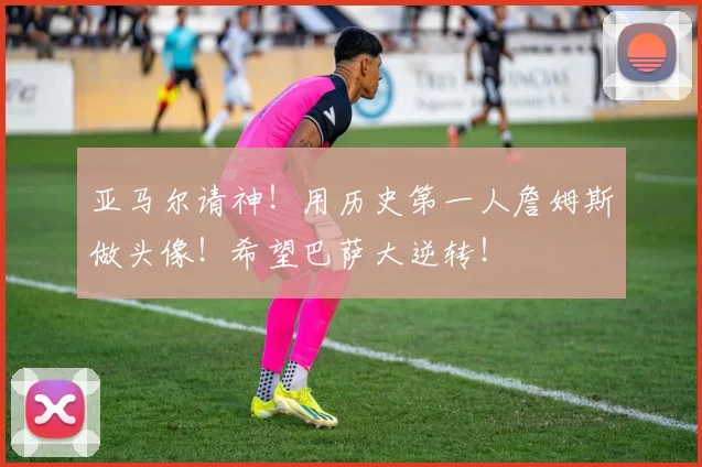 亚马尔请神！用历史第一人詹姆斯做头像！希望巴萨大逆转！