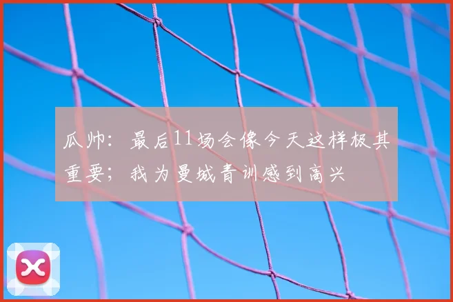 瓜帅：最后11场会像今天这样极其重要；我为曼城青训感到高兴